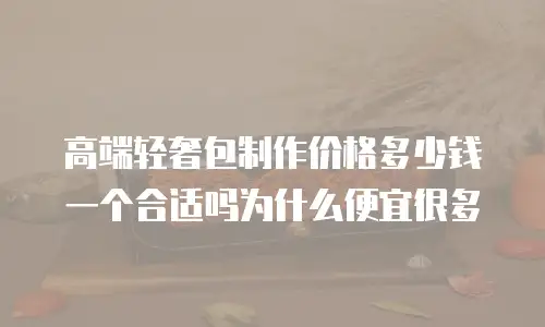高端轻奢包制作价格多少钱一个合适吗为什么便宜很多