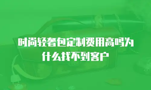 时尚轻奢包定制费用高吗为什么找不到客户