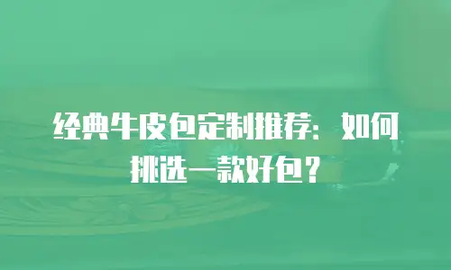 经典牛皮包定制推荐：如何挑选一款好包？