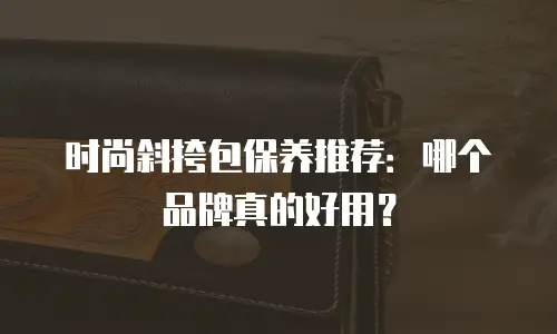 时尚斜挎包保养推荐：哪个品牌真的好用？