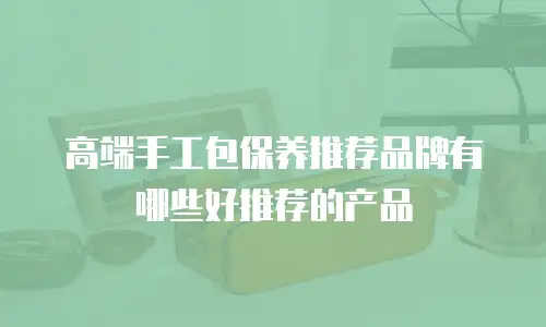 高端手工包保养推荐品牌有哪些好推荐的产品