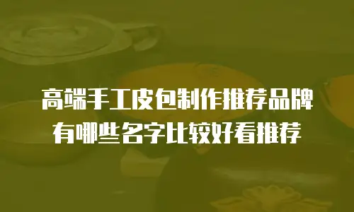 高端手工皮包制作推荐品牌有哪些名字比较好看推荐