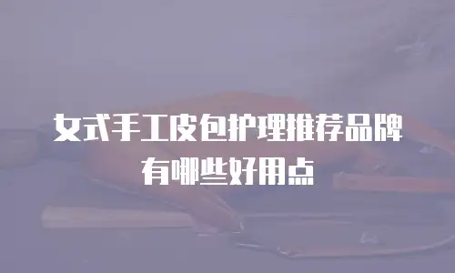 女式手工皮包护理推荐品牌有哪些好用点