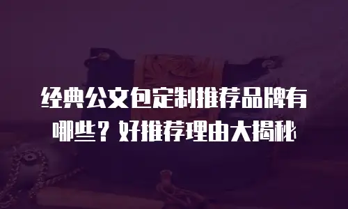 经典公文包定制推荐品牌有哪些？好推荐理由大揭秘