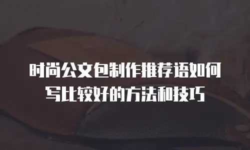 时尚公文包制作推荐语如何写比较好的方法和技巧
