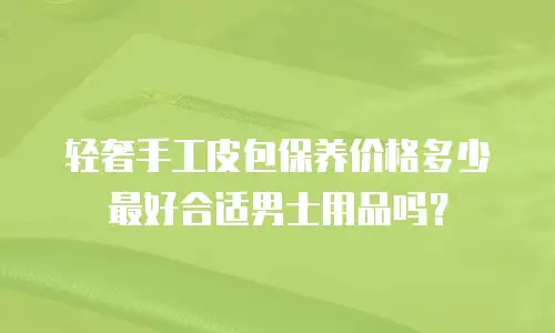 轻奢手工皮包保养价格多少最好合适男士用品吗？