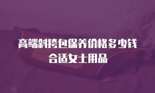 高端斜挎包保养价格多少钱合适女士用品