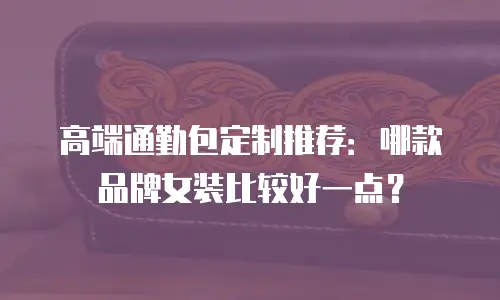 高端通勤包定制推荐：哪款品牌女装比较好一点？