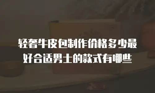 轻奢牛皮包制作价格多少最好合适男士的款式有哪些