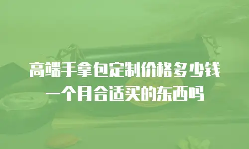 高端手拿包定制价格多少钱一个月合适买的东西吗