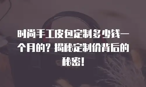 时尚手工皮包定制多少钱一个月的？揭秘定制价背后的秘密！