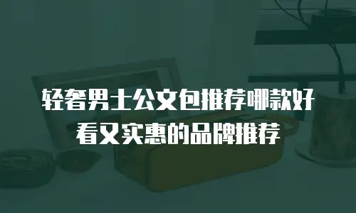 轻奢男士公文包推荐哪款好看又实惠的品牌推荐