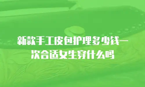 新款手工皮包护理多少钱一次合适女生穿什么吗