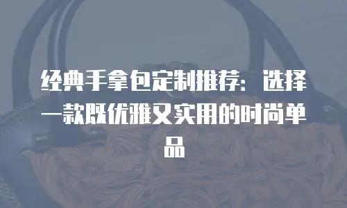 经典手拿包定制推荐：选择一款既优雅又实用的时尚单品