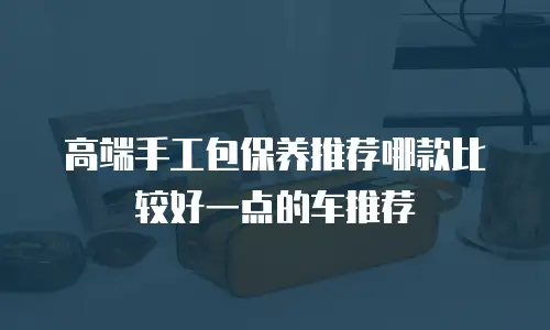 高端手工包保养推荐哪款比较好一点的车推荐