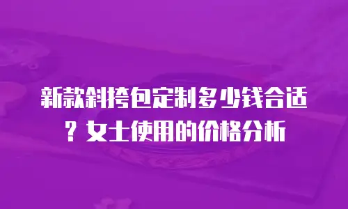新款斜挎包定制多少钱合适？女士使用的价格分析