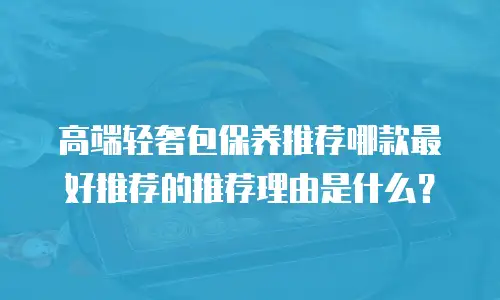 高端轻奢包保养推荐哪款最好推荐的推荐理由是什么？