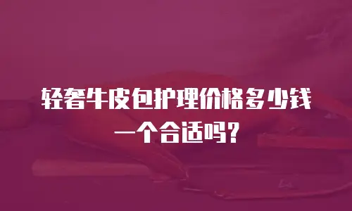 轻奢牛皮包护理价格多少钱一个合适吗？