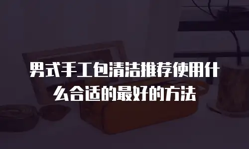 男式手工包清洁推荐使用什么合适的最好的方法