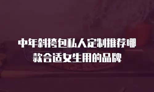 中年斜挎包私人定制推荐哪款合适女生用的品牌