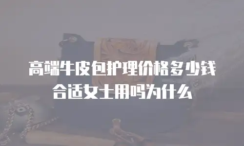 高端牛皮包护理价格多少钱合适女士用吗为什么
