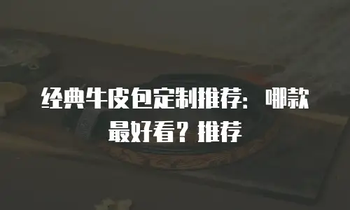 经典牛皮包定制推荐：哪款最好看？推荐