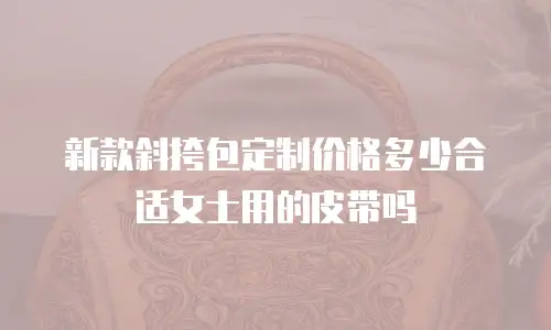 新款斜挎包定制价格多少合适女士用的皮带吗