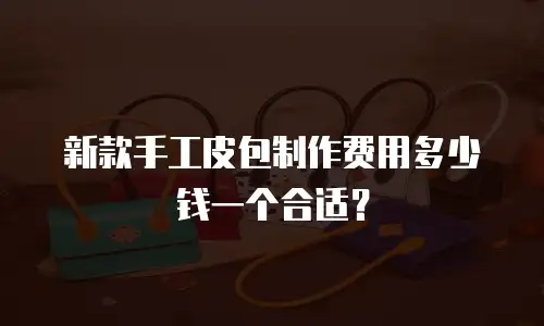 新款手工皮包制作费用多少钱一个合适？