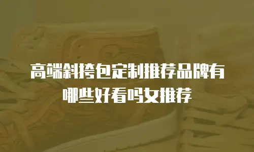高端斜挎包定制推荐品牌有哪些好看吗女推荐
