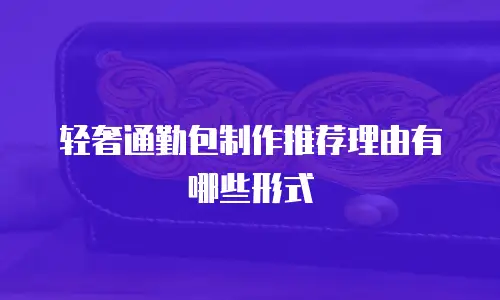 轻奢通勤包制作推荐理由有哪些形式
