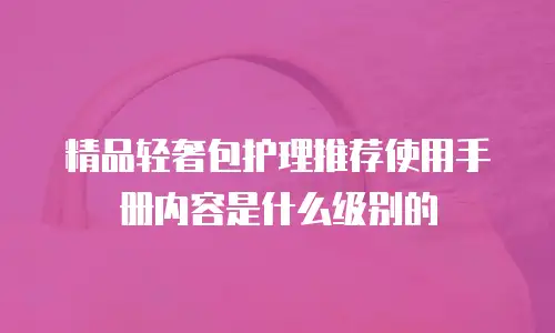 精品轻奢包护理推荐使用手册内容是什么级别的