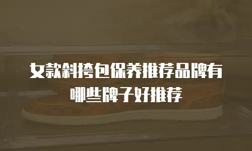 女款斜挎包保养推荐品牌有哪些牌子好推荐