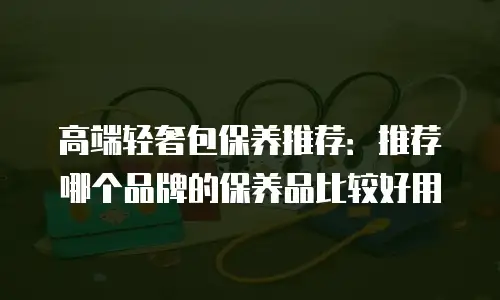 高端轻奢包保养推荐：推荐哪个品牌的保养品比较好用