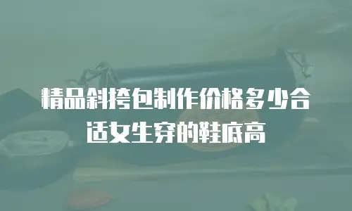 精品斜挎包制作价格多少合适女生穿的鞋底高