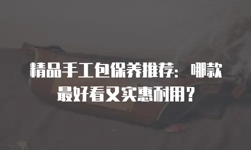 精品手工包保养推荐：哪款最好看又实惠耐用？