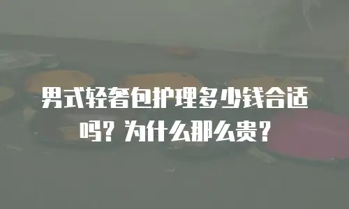 男式轻奢包护理多少钱合适吗？为什么那么贵？