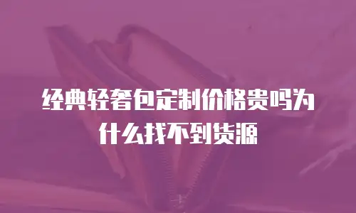 经典轻奢包定制价格贵吗为什么找不到货源