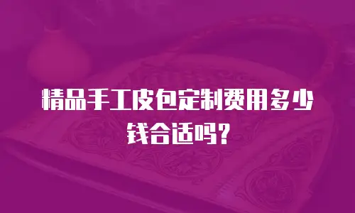精品手工皮包定制费用多少钱合适吗？