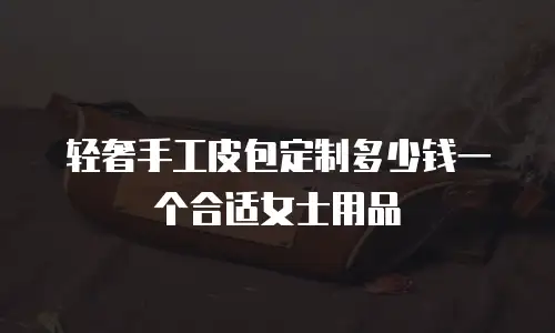轻奢手工皮包定制多少钱一个合适女士用品