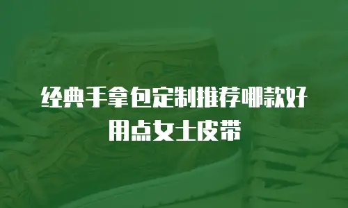 经典手拿包定制推荐哪款好用点女士皮带
