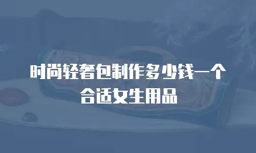 时尚轻奢包制作多少钱一个合适女生用品