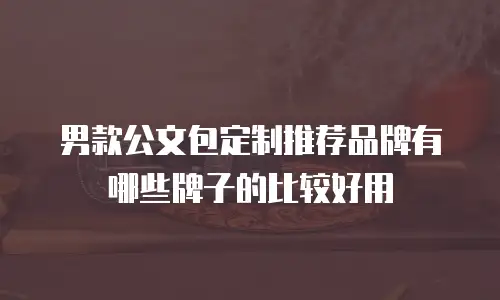 男款公文包定制推荐品牌有哪些牌子的比较好用