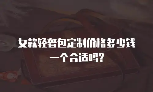 女款轻奢包定制价格多少钱一个合适吗？