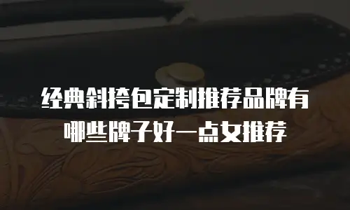 经典斜挎包定制推荐品牌有哪些牌子好一点女推荐