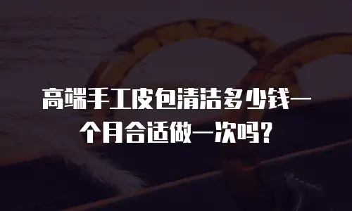 高端手工皮包清洁多少钱一个月合适做一次吗？