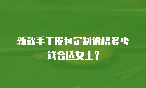新款手工皮包定制价格多少钱合适女士？
