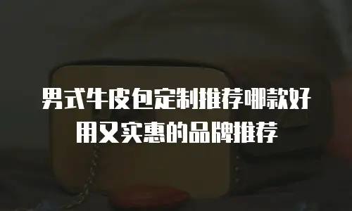 男式牛皮包定制推荐哪款好用又实惠的品牌推荐