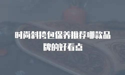时尚斜挎包保养推荐哪款品牌的好看点
