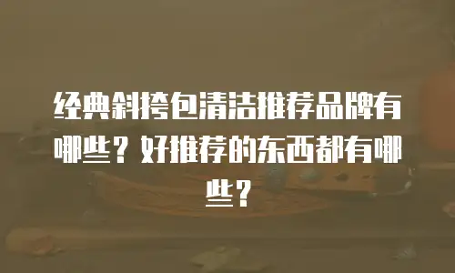 经典斜挎包清洁推荐品牌有哪些？好推荐的东西都有哪些？