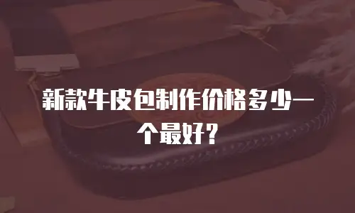 新款牛皮包制作价格多少一个最好？